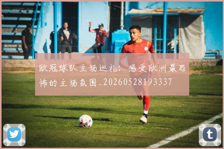 欧冠球队主场巡礼:感受欧洲最恐怖的主场氛围_20260528193337