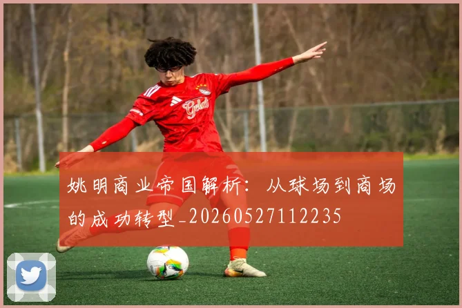 姚明商业帝国解析:从球场到商场的成功转型_20260527112235