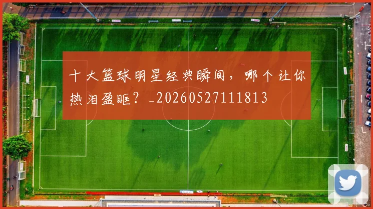 十大篮球明星经典瞬间,哪个让你热泪盈眶?_20260527111813