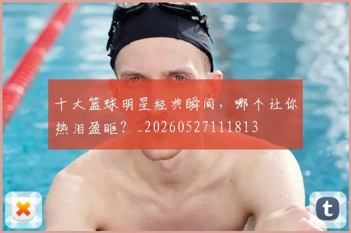 十大篮球明星经典瞬间,哪个让你热泪盈眶?_20260527111813