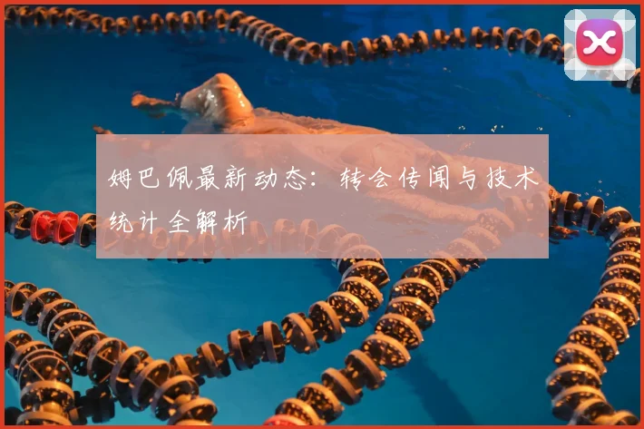 姆巴佩最新动态:转会传闻与技术统计全解析