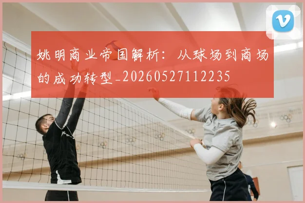 姚明商业帝国解析：从球场到商场的成功转型_20260527112235