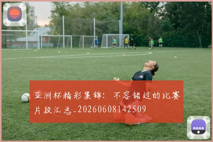 亚洲杯精彩集锦：不容错过的比赛片段汇总_20260608142509
