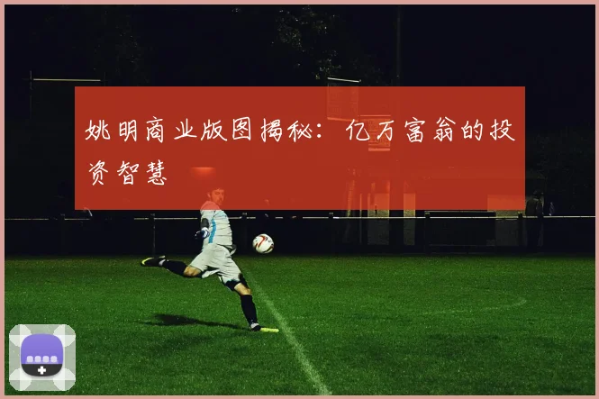 姚明商业版图揭秘：亿万富翁的投资智慧